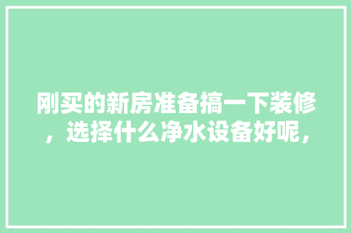 刚买的新房准备搞一下装修，选择什么净水设备好呢，新房装修买什么水果好。 刚买的新房准备搞一下装修，选择什么净水设备好呢，新房装修买什么水果好。 二手房