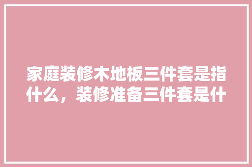 家庭装修木地板三件套是指什么，装修准备三件套是什么意思。 家庭装修木地板三件套是指什么，装修准备三件套是什么意思。 装修知识