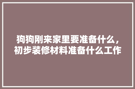 狗狗刚来家里要准备什么，初步装修材料准备什么工作。 狗狗刚来家里要准备什么，初步装修材料准备什么工作。 二手房