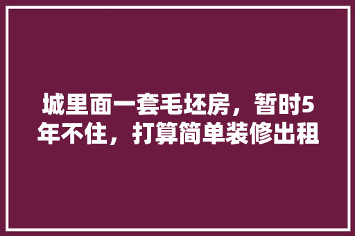 城里面一套毛坯房，暂时5年不住，打算简单装修出租，水电硬装装好点，还是随便装装，二手房装修前准备什么东西。 城里面一套毛坯房，暂时5年不住，打算简单装修出租，水电硬装装好点，还是随便装装，二手房装修前准备什么东西。 家居装饰