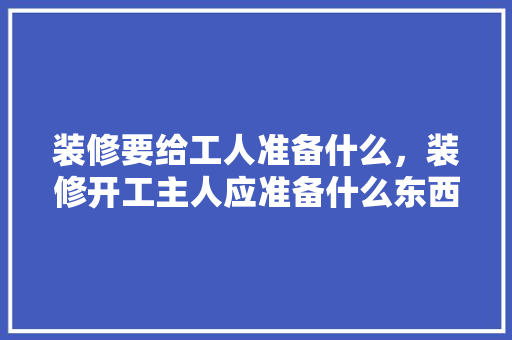 装修要给工人准备什么，装修开工主人应准备什么东西。 装修要给工人准备什么，装修开工主人应准备什么东西。 装修知识