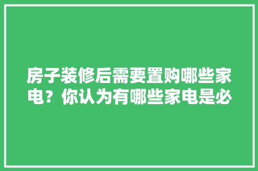 房子装修后需要置购哪些家电？你认为有哪些家电是必须买的？ 	 	 	 	 	 	 	 	 	，。 房子装修后需要置购哪些家电？你认为有哪些家电是必须买的？ 	 	 	 	 	 	 	 	 	，。 买房须知