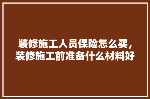 装修施工人员保险怎么买，装修施工前准备什么材料好。 装修施工人员保险怎么买，装修施工前准备什么材料好。 装修知识