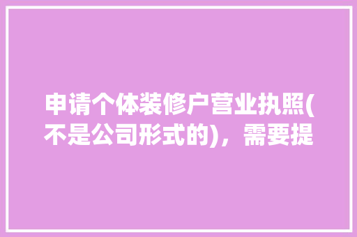 申请个体装修户营业执照(不是公司形式的)，需要提交装修资质才能办理吗，自装装修需要准备什么证件。 申请个体装修户营业执照(不是公司形式的)，需要提交装修资质才能办理吗，自装装修需要准备什么证件。 买房须知