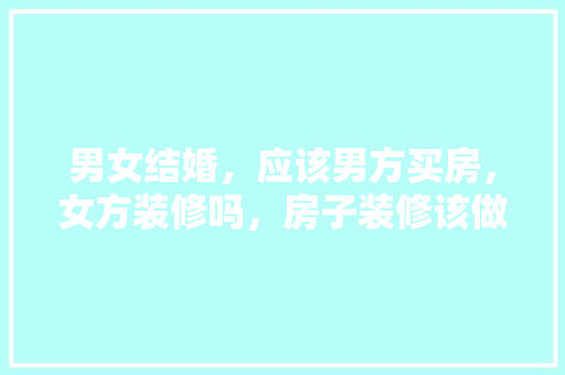 男女结婚，应该男方买房，女方装修吗，房子装修该做什么准备工作。 男女结婚，应该男方买房，女方装修吗，房子装修该做什么准备工作。 家居设计