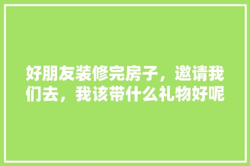 好朋友装修完房子，邀请我们去，我该带什么礼物好呢，装修时准备什么礼物好呢女生。 好朋友装修完房子，邀请我们去，我该带什么礼物好呢，装修时准备什么礼物好呢女生。 买房须知
