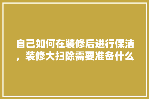 自己如何在装修后进行保洁，装修大扫除需要准备什么东西。 自己如何在装修后进行保洁，装修大扫除需要准备什么东西。 二手房