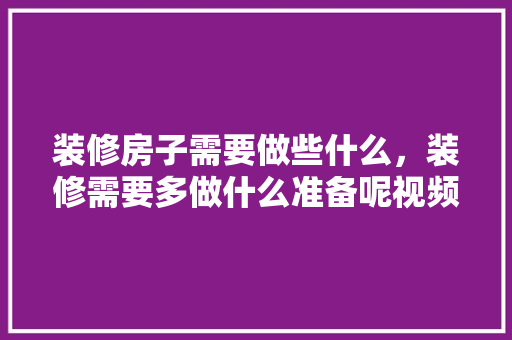 装修房子需要做些什么，装修需要多做什么准备呢视频。 装修房子需要做些什么，装修需要多做什么准备呢视频。 装修知识