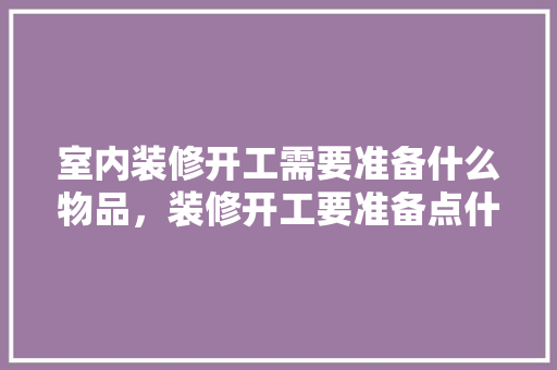 室内装修开工需要准备什么物品，装修开工要准备点什么水果。 室内装修开工需要准备什么物品，装修开工要准备点什么水果。 买房须知