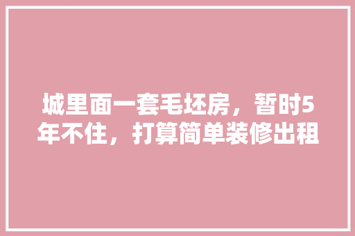 城里面一套毛坯房，暂时5年不住，打算简单装修出租，水电硬装装好点，还是随便装装，房屋自装修要准备什么东西。 城里面一套毛坯房，暂时5年不住，打算简单装修出租，水电硬装装好点，还是随便装装，房屋自装修要准备什么东西。 装修知识