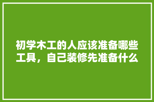 初学木工的人应该准备哪些工具，自己装修先准备什么工具呢。 初学木工的人应该准备哪些工具，自己装修先准备什么工具呢。 买房须知