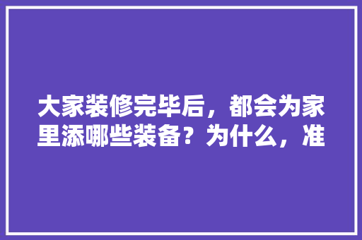 大家装修完毕后，都会为家里添哪些装备？为什么，准备装修该买什么东西呢。 大家装修完毕后，都会为家里添哪些装备？为什么，准备装修该买什么东西呢。 装修知识