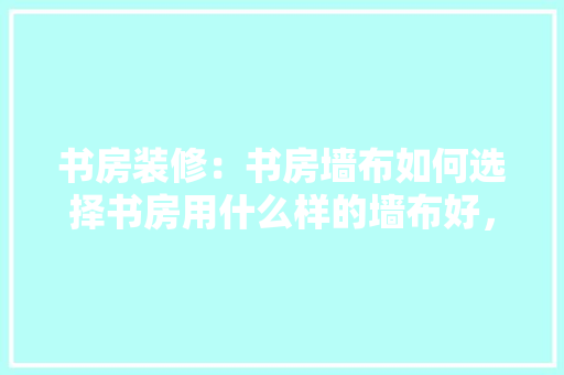 书房装修：书房墙布如何选择书房用什么样的墙布好，准备装修要先弄什么墙布呢。 书房装修：书房墙布如何选择书房用什么样的墙布好，准备装修要先弄什么墙布呢。 家居设计