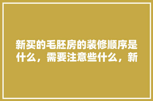 新买的毛胚房的装修顺序是什么，需要注意些什么，新楼装修前做什么准备工作。 新买的毛胚房的装修顺序是什么，需要注意些什么，新楼装修前做什么准备工作。 装修知识