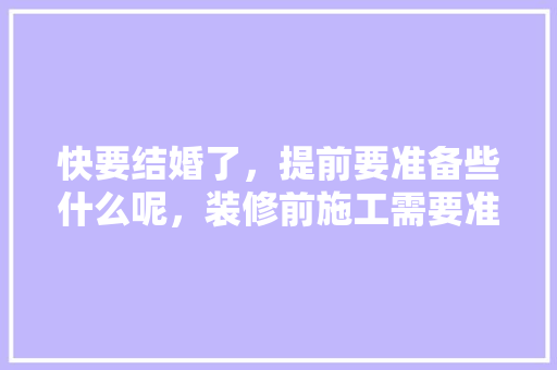 快要结婚了，提前要准备些什么呢，装修前施工需要准备什么东西。 快要结婚了，提前要准备些什么呢，装修前施工需要准备什么东西。 买房须知