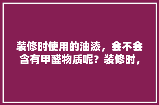 装修时使用的油漆，会不会含有甲醛物质呢？装修时，需要注意哪些问题，装修油漆要准备什么材料。 装修时使用的油漆，会不会含有甲醛物质呢？装修时，需要注意哪些问题，装修油漆要准备什么材料。 家居装饰