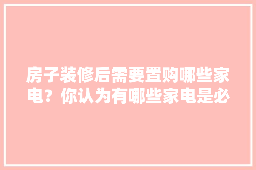 房子装修后需要置购哪些家电？你认为有哪些家电是必须买的？ 	 	 	 	 	 	 	 	 	，装修需要先准备什么家电设备。 房子装修后需要置购哪些家电？你认为有哪些家电是必须买的？ 	 	 	 	 	 	 	 	 	，装修需要先准备什么家电设备。 二手房