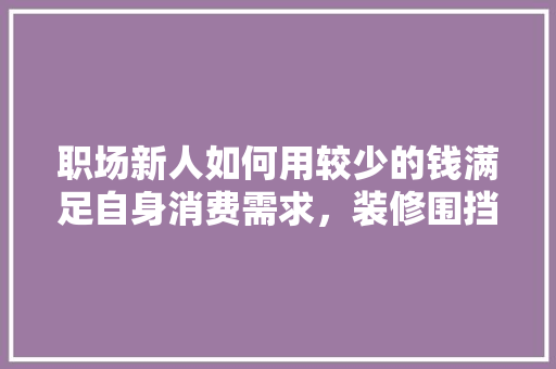 职场新人如何用较少的钱满足自身消费需求，装修围挡延期准备些什么材料。 职场新人如何用较少的钱满足自身消费需求，装修围挡延期准备些什么材料。 买房须知