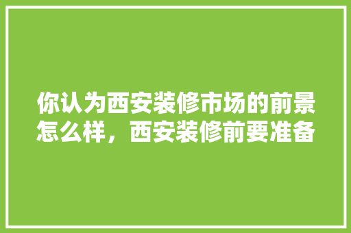 你认为西安装修市场的前景怎么样，西安装修前要准备什么东西。 你认为西安装修市场的前景怎么样，西安装修前要准备什么东西。 家居设计