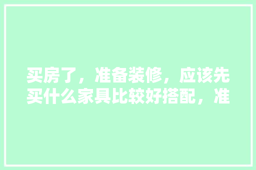 买房了，准备装修，应该先买什么家具比较好搭配，准备装修要先买什么东西。 买房了，准备装修，应该先买什么家具比较好搭配，准备装修要先买什么东西。 装修知识