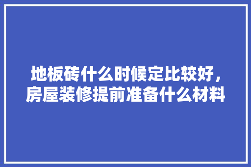 地板砖什么时候定比较好，房屋装修提前准备什么材料。 地板砖什么时候定比较好，房屋装修提前准备什么材料。 装修知识