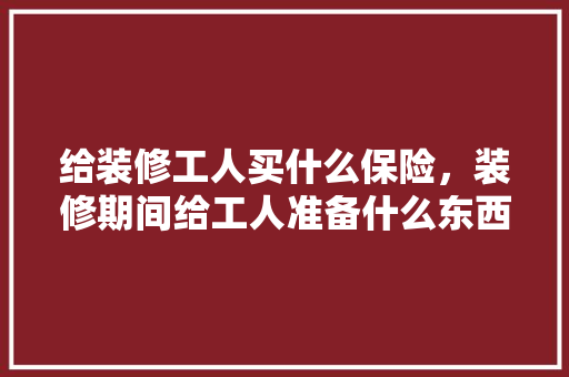 给装修工人买什么保险，装修期间给工人准备什么东西。 给装修工人买什么保险，装修期间给工人准备什么东西。 装修知识