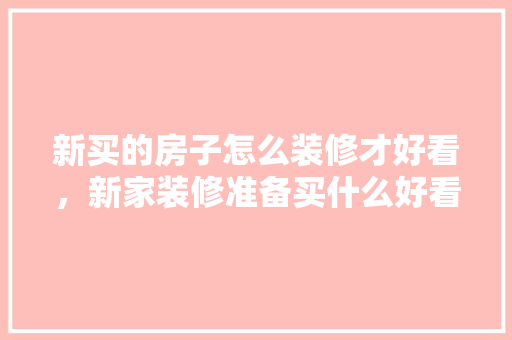 新买的房子怎么装修才好看，新家装修准备买什么好看的东西。 新买的房子怎么装修才好看，新家装修准备买什么好看的东西。 家居设计