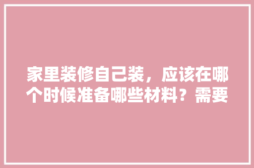 家里装修自己装，应该在哪个时候准备哪些材料？需要几个月时间，工地装修前准备什么东西。 家里装修自己装，应该在哪个时候准备哪些材料？需要几个月时间，工地装修前准备什么东西。 二手房