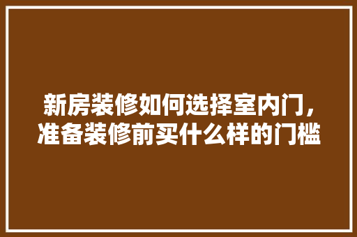新房装修如何选择室内门，准备装修前买什么样的门槛石好。 新房装修如何选择室内门，准备装修前买什么样的门槛石好。 装修知识