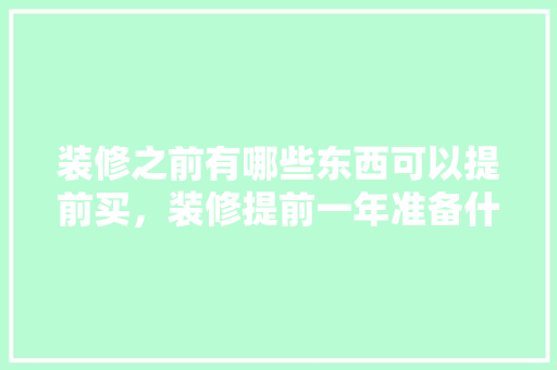 装修之前有哪些东西可以提前买，装修提前一年准备什么东西。 装修之前有哪些东西可以提前买，装修提前一年准备什么东西。 二手房