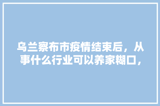 乌兰察布市疫情结束后，从事什么行业可以养家糊口，装修兴工准备什么工作好。 乌兰察布市疫情结束后，从事什么行业可以养家糊口，装修兴工准备什么工作好。 二手房