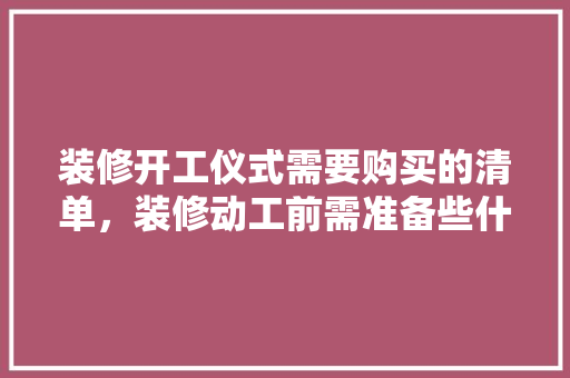 装修开工仪式需要购买的清单，装修动工前需准备些什么东西。 装修开工仪式需要购买的清单，装修动工前需准备些什么东西。 装修知识