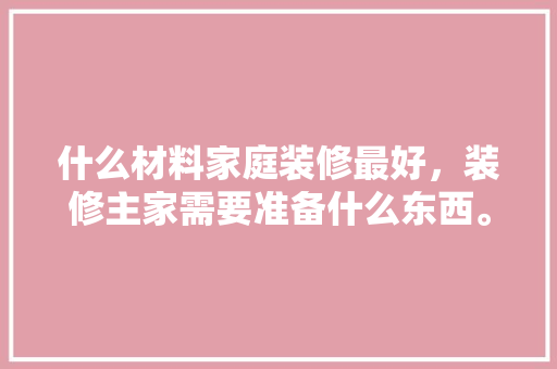 什么材料家庭装修最好，装修主家需要准备什么东西。 什么材料家庭装修最好，装修主家需要准备什么东西。 家居设计