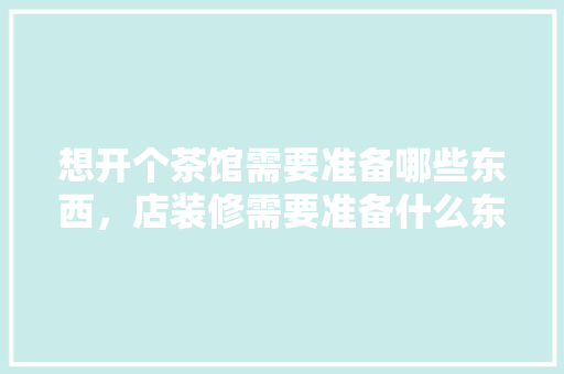 想开个茶馆需要准备哪些东西，店装修需要准备什么东西。 想开个茶馆需要准备哪些东西，店装修需要准备什么东西。 二手房