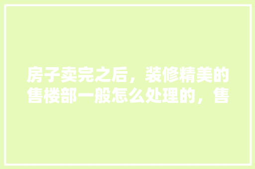 房子卖完之后，装修精美的售楼部一般怎么处理的，售楼部装修要准备什么东西。 房子卖完之后，装修精美的售楼部一般怎么处理的，售楼部装修要准备什么东西。 二手房