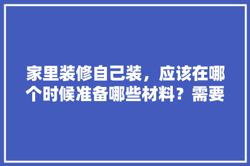 家里装修自己装，应该在哪个时候准备哪些材料？需要几个月时间，装修前要先准备什么东西呢。 家里装修自己装，应该在哪个时候准备哪些材料？需要几个月时间，装修前要先准备什么东西呢。 家居装饰