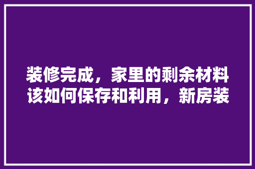 装修完成，家里的剩余材料该如何保存和利用，新房装修后用品准备什么好。 装修完成，家里的剩余材料该如何保存和利用，新房装修后用品准备什么好。 装修知识