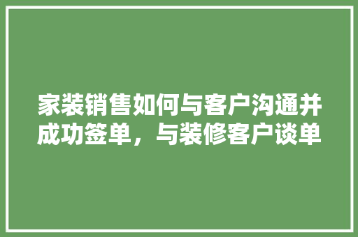 家装销售如何与客户沟通并成功签单，与装修客户谈单准备什么材料。 家装销售如何与客户沟通并成功签单，与装修客户谈单准备什么材料。 装修知识