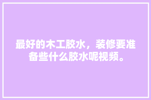 最好的木工胶水，装修要准备些什么胶水呢视频。 最好的木工胶水，装修要准备些什么胶水呢视频。 买房须知