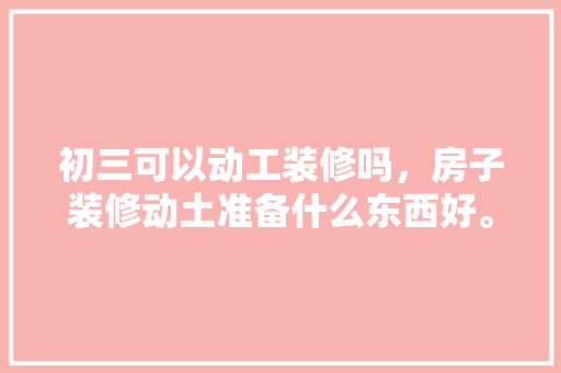 初三可以动工装修吗，房子装修动土准备什么东西好。 初三可以动工装修吗，房子装修动土准备什么东西好。 买房须知