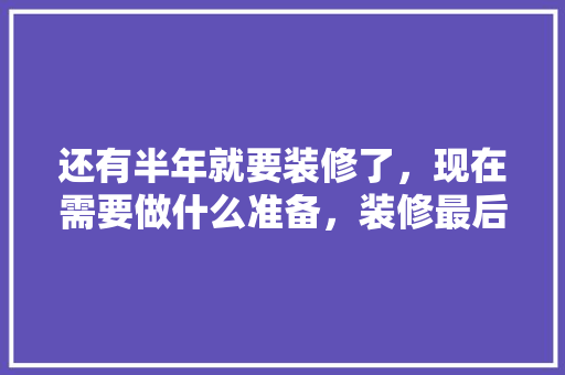 还有半年就要装修了，现在需要做什么准备，装修最后做什么准备工作。 还有半年就要装修了，现在需要做什么准备，装修最后做什么准备工作。 家居装饰