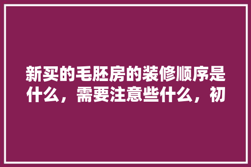 新买的毛胚房的装修顺序是什么，需要注意些什么，初次装修需要什么准备工作。 新买的毛胚房的装修顺序是什么，需要注意些什么，初次装修需要什么准备工作。 家居装饰