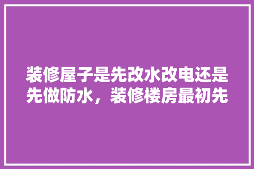 装修屋子是先改水改电还是先做防水，装修楼房最初先做什么准备工作。 装修屋子是先改水改电还是先做防水，装修楼房最初先做什么准备工作。 买房须知