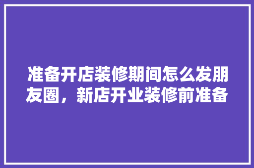 准备开店装修期间怎么发朋友圈，新店开业装修前准备什么东西。 准备开店装修期间怎么发朋友圈，新店开业装修前准备什么东西。 装修知识