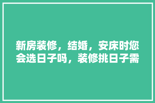 新房装修，结婚，安床时您会选日子吗，装修挑日子需要准备什么东西。 新房装修，结婚，安床时您会选日子吗，装修挑日子需要准备什么东西。 买房须知