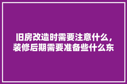 旧房改造时需要注意什么，装修后期需要准备些什么东西。 旧房改造时需要注意什么，装修后期需要准备些什么东西。 装修知识