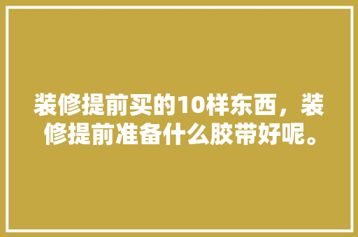 装修提前买的10样东西，装修提前准备什么胶带好呢。 装修提前买的10样东西，装修提前准备什么胶带好呢。 家居装饰