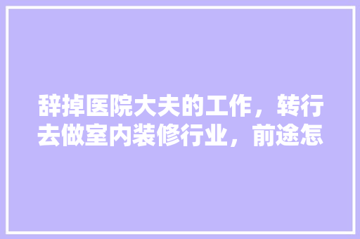 辞掉医院大夫的工作，转行去做室内装修行业，前途怎么样，干装修准备转行做什么工作。 辞掉医院大夫的工作，转行去做室内装修行业，前途怎么样，干装修准备转行做什么工作。 装修知识