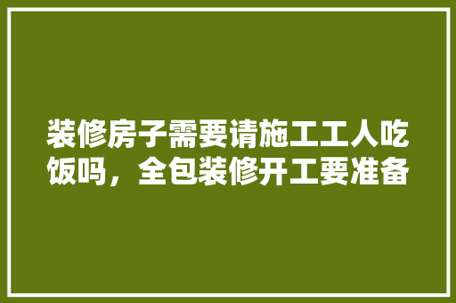 装修房子需要请施工工人吃饭吗，全包装修开工要准备什么东西。 装修房子需要请施工工人吃饭吗，全包装修开工要准备什么东西。 家居装饰