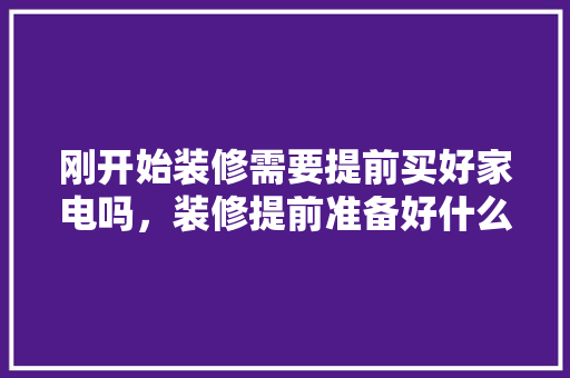 刚开始装修需要提前买好家电吗，装修提前准备好什么意思啊。 刚开始装修需要提前买好家电吗，装修提前准备好什么意思啊。 家居设计